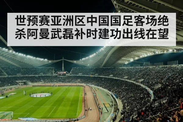 世预赛亚洲区中国国足客场绝杀阿曼武磊补时建功出线在望